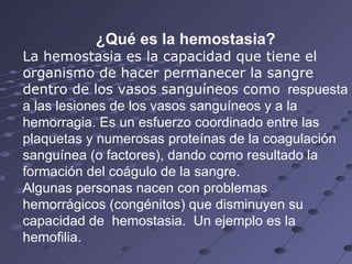 ¿Qué es la hemostasia? La hemostasia es la capacidad que tiene el organismo de hacer permanecer la sangre dentro de los vasos sanguíneos como   respuesta a las lesiones de los vasos sanguíneos y a la hemorragia. Es un esfuerzo coordinado entre las plaquetas y numerosas proteínas de la coagulación sanguínea (o factores), dando como resultado la formación del coágulo de la sangre. Algunas personas nacen con problemas hemorrágicos (congénitos) que disminuyen su capacidad de  hemostasia.  Un ejemplo es la hemofilia.  