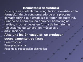 Hemostasia secundaria   Es lo que se suele llamar coagulación. Consiste en la formación de un conglomerado de una proteína llamada fibrina que estabiliza el tapón plaqueta rió.  Cuando se altera suelen aparecer hemorragias tardías, muchas veces en forma de hematomas (colecciones de sangre) en músculos o articulaciones.  Ante una lesión vascular, se producen sucesivamente tres fases: Fase vascular  Fase plaqueta ría  Fase de la coagulación plasmática 