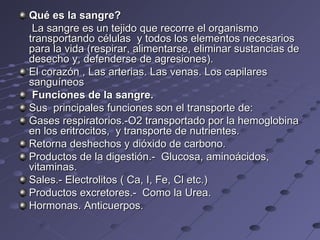 Qué es la sangre? La sangre es un tejido que recorre el organismo transportando células   y todos los elementos necesarios para la vida (respirar, alimentarse, eliminar sustancias de desecho y, defenderse de agresiones). El corazón  ,  Las arterias. Las venas. Los capilares sanguíneos   Funciones de la sangre. Sus  principales funciones son el transporte de: Gases respiratorios.-O2 transportado por la hemoglobina en los eritrocitos,  y transporte de nutrientes. Retorna deshechos y dióxido de carbono. Productos de la digestión.-  Glucosa, aminoácidos, vitaminas. Sales.- Electrolitos ( Ca, I, Fe, Cl etc.)  Productos excretores.-  Como la Urea. Hormonas. Anticuerpos.  