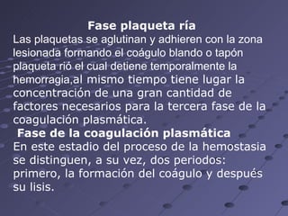 Fase plaqueta ría Las plaquetas se aglutinan y adhieren con la zona lesionada formando el coágulo blando o tapón plaqueta rió el cual detiene temporalmente la hemorragia, al mismo tiempo tiene lugar la concentración de una gran cantidad de factores necesarios para la tercera fase de la coagulación plasmática. Fase de la coagulación plasmática En este estadio del proceso de la hemostasia se distinguen, a su vez, dos periodos: primero, la formación del coágulo y después su lisis.  