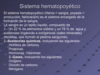 Sistema hematopoyético El sistema hematopoyético (Hema = sangre, poyesis = producción, fabricación) es el sistema encargado de la formación de la sangre. La sangre es un tejido líquido, compuesto de 1.- Un 22 % de elementos sólidos y un 78 % de  agua y sustancias orgánicas e inorgánicas (sales minerales) disueltas, que forman el plasma sanguíneo. 2 .-Sustancias químicas , incluyendo las siguientes: Hidratos de carbono.  Proteínas.  Hormonas. Vitaminas 3.-Gases,  incluyendo los siguientes: Oxígeno.  Dióxido de carbono.  Nitrógeno 