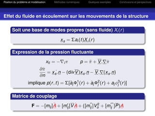 Position du problème et modélisation      Méthodes numériques      Quelques exemples   Conclusions et perspectives




Effet du ﬂuide en écoulement sur les mouvements de la structure

       Soit une base de modes propres (sans ﬂuide) Xi (r )

                                                x s = Σai (t)X i (r )

       Expression de la pression ﬂuctuante

                                       xﬁ = −     iπ            p = π + V. π
                                                                    ¨      ˙
                               ∂π
                                ˙
                                  = x s˙.n − (div V )x s .n − V . (x s .n)
                               ∂n
                     implique p(r , t) = Σ[aj Φ1 (r ) + aj Φ2 (r ) + aj φ3 (r )]
                                           ¨ j          ˙ j              j


       Matrice de couplage
                                   ¨           ˙           2
                        F = −[mij ]A + [mij ]V A + ([mij ]Vo + [mij ]P)A
 