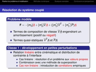 Position du problème et modélisation   Méthodes numériques   Quelques exemples   Conclusions et perspectives




Résolution du système couplé


       Problème modèle
                                   ¨           ˙           2
                        F = −[mij ]A + [mij ]V A + ([mij ]V + [mij ]P)A

                                                  ˙
               Termes de composition de vitesse V A engendrant un
               amortissement (positif ou négatif)
                                                      2
               Termes quasi-statiques V A et PA

       Classe 1 : développement en petites perturbations
               Relation linéaire entre cinématique et distribution de
               contrainte à l’interface
                       Cas linéaire : résolution d’un problème aux valeurs propres
                       Combinaison avec une méthode de superposition
                       Cas non linéaire : introduction de corrélations empiriques
 