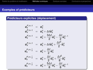Position du problème et modélisation   Méthodes numériques   Quelques exemples   Conclusions et perspectives




Exemples of prédicteurs


       Prédicteurs explicites (déplacement)


                                u P,n+1 = u n
                                  s         s
                                u P,n+1 = u n + ∆t u n
                                  s         s      ˙s
                                                3∆t n ∆t n−1
                                u P,n+1 = u n +
                                  s         s         ˙
                                                      u −     ˙
                                                              u
                                                 2 s       2 s
                                  P,n+1                  ∆t 2 n
                                us      = u n + ∆t u n +
                                            s      ˙s        ¨
                                                             u
                                                          2 s
                                 P,n+ 1         ∆t n
                                us    2
                                        = un +
                                            s      u˙
                                                 2 s
                                      1
                                 P,n+ 2         ∆t n ∆t 2 n
                                us      = un +
                                            s       ˙
                                                   u +       u¨
                                                 2 s      8 s
                                 P,n+ 1         5∆t n ∆t n−1
                                us    2
                                        = un +
                                            s         ˙
                                                      u −     ˙
                                                              u
                                                 8 s       8 s
 