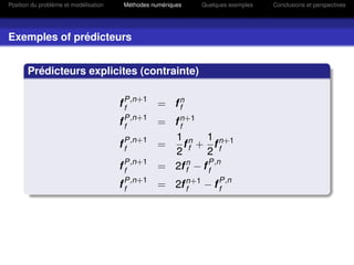 Position du problème et modélisation   Méthodes numériques   Quelques exemples   Conclusions et perspectives




Exemples of prédicteurs


       Prédicteurs explicites (contrainte)


                                       f P,n+1 = f n
                                         f         f
                                       f P,n+1 = f n+1
                                         f         f
                                         P,n+1    1 n 1 n+1
                                       ff      =     f + ff
                                                  2 f     2
                                         P,n+1
                                       ff      = 2f f − f P,n
                                                    f n
                                                          f
                                        P,n+1
                                       ff     = 2f n+1 − f P,n
                                                 ff        f
 