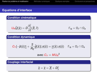 Position du problème et modélisation      Méthodes numériques   Quelques exemples   Conclusions et perspectives




Equations d’interface

       Condition cinématique


                                   ∂ξ
               ˜ ˜
            UR U(x ) = D                 ˜
                                        (X , t)                                 Γfs = Ωf ∩ Ωs
                                   ∂t

       Condition dynamique

                                        2 ˜
                  ˜ ˜
             CY [−p(x )1 +                  ˜      ˜       ˜     ˜
                                          d(x )].n(x ) = σ(x ).n(x )           Γfs = Ωf ∩ Ωs
                                       RE

                                             avec CY = MUR 2

       Couplage interfacial

                                               ˜
                                               x = x = X + Dξ
 