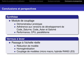Position du problème et modélisation   Méthodes numériques   Quelques exemples   Conclusions et perspectives




Conclusions et perspectives


       Synthèse
               Module de couplage
                       Démonstrateur prototype
                       Adhérence aux versions de développement de
                       Code_Saturne, Code_Aster et Salomé
                       Performance, CPU, parallélisme

       Verrous à lever
           Passage à l’échelle réelle
                       Réduction de modèle
                       Homogénéisation
                       Couplage de modèles (micro macro, hybride RANS LES)
 