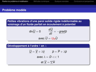 Position du problème et modélisation      Méthodes numériques    Quelques exemples   Conclusions et perspectives




Problème modèle


       Petites vibrations d’une paroi solide rigide indéformable au
       voisinage d’un ﬂuide parfait en écoulement à potentiel
                                                      dU
                                       divU = 0          = −gradp
                                                      dt
                                                           ˜
                                               avec U = UR U

       Développement à l’ordre 1 en λ

                                       U = V + λv               p = P + λp
                                              avec λ = D << 1
                                                   et V =       Ψ
 