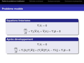 Position du problème et modélisation        Méthodes numériques          Quelques exemples    Conclusions et perspectives




Problème modèle



       Equations linéarisées

                                                             ivi   =0
                                  ∂v i
                                       +        j (V i v j   + Vjvi) +            ip   =0
                                  ∂t

       Après développement

                                                             ivi   =0
                   ∂v i
                        +        i [v j (   j Ψ)]   +(        j Ψ)[     jvi   −    vj] +     ip   =0
                   ∂t
 
