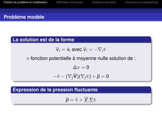 Position du problème et modélisation    Méthodes numériques          Quelques exemples   Conclusions et perspectives




Problème modèle



       La solution est de la forme
                                              ˙
                                        v i = xi avec v i = −              iπ
                                                                            ˙
                  π fonction potentielle à moyenne nulle solution de :
                                                   ∆π = 0
                                       −¨ − (
                                        π         j Ψ)(       j π)
                                                                ˙    +p =0

       Expression de la pression ﬂuctuante

                                              p = π + V. π
                                                  ¨      ˙
 