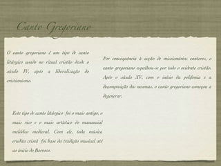 Canto Gregoriano O canto gregoriano é um tipo de canto litúrgico usado no ritual cristão desde o século IV, após a liberalização do cristianismo.  Por consequência à acção de missionários cantores, o canto gregoriano espalhou-se por todo o ocidente cristão. Após o século XV, com o início da polifonia e a decomposição dos neumas, o canto gregoriano começou a degenerar. Este tipo de canto litúrgico  foi o mais antigo, o mais rico e o mais artístico do manancial melódico medieval. Com ele, toda música erudita cristã  foi base da tradição musical até ao ínicio do Barroco. 