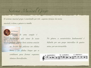 Sistema Musical Grego O sistema musical grego é constituído por três  aspectos técnicos da teoria musical, o ritmo, o género  e o modo. O ritmo de uma canção é  determinado pelo ritmo do texto poético.  A base deste sistema consiste na divisão das palavras em sílabas breves e em sílabas longas que se combinam para formar esquemas rítmicos diversificados. No género, a característica fundamental é definida por um grupo interválico de quatro notas, por um tetracórdio.  
