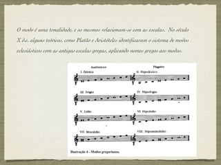O modo é uma tonalidade, e os mesmos relacionam-se com as escalas.  No século X d.c. alguns teóricos, como Platão e Aristóteles identificaram o sistema de modos eclesiásticos com as antigas escalas gregas, aplicando nomes gregos aos modos. 