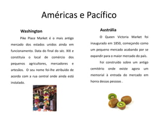 Américas e PacíficoAustráliaO Queen Victoria Marketfoi inaugurado em 1850, começando como um pequeno mercado acabando por se expandir para o maior mercado do país. Foi construído sobre um antigo cemitério onde existe agora um memorial à entrada do mercado em honra dessas pessoas . Washington PikePlaceMarketé o mais antigomercado dos estados unidos ainda em funcionamento. Data do final do séc. XIX e constituía o local de comércio dos pequenos agricultores, mercadores e artesãos.  O seu nome foi-lhe atribuído de acordo com a rua central onde ainda está instalado.