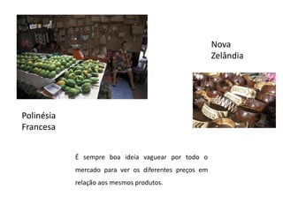Nova ZelândiaPolinésia FrancesaÉ sempre boa ideia vaguear por todo o mercado para ver os diferentes preços em relação aos mesmos produtos.