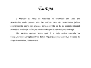 EuropaO Mercado da Praça de Waterloo foi construído em 1880, em Amesterdão, onde passava uma das maiores rotas de comerciantes judeus permanecendo aberto seis dias por semana devido ao dia de sabbath (sábado) mantendo ainda hoje a tradição, substituindo apenas o sábado pelo domingo.Não existem certezas sobre qual é o mais antigo mercado na Europa, havendo variações entre o de San Miguel (Espanha, Madrid), o Mercado da Praça de Waterloo ,  entre outros.