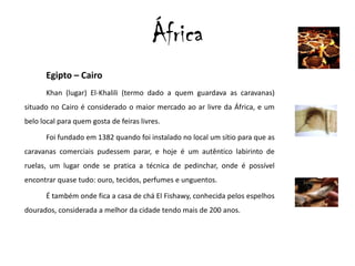 ÁfricaEgipto – CairoKhan (lugar) El-Khalili (termo dado a quem guardava as caravanas) situado no Cairo é considerado o maior mercado ao ar livre da África, e um belo local para quem gosta de feiras livres.Foi fundado em 1382 quando foi instalado no local um sítio para que as caravanas comerciais pudessem parar, e hoje é um autêntico labirinto de ruelas, um lugar onde se pratica a técnica de pedinchar, onde é possível encontrar quase tudo: ouro, tecidos, perfumes e unguentos.É também onde fica a casa de chá El Fishawy, conhecida pelos espelhos dourados, considerada amelhor da cidade tendo mais de 200 anos. 