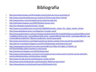 Bibliografiahttp://quintadorestinga.com/festividades-locais/noites-da-moura-encantada-2/http://www.viajandaunblog.pop.com.br/post/1733/mercado-khan-el-khalilihttp://www.kirikou.com/monograficos/mercado/mercado.htmhttp://delhibaba.blogspot.com/2007/03/delhi-bazzars.htmlhttp://en.wikipedia.org/wiki/Chandni_Chowkhttp://www.associatedcontent.com/article/2866844/chandni_chowk_the_oldest_market_of.htmlhttp://www.globalbasecamps.com/blog/top-5-markets-worldhttp://www.gutdistribution.net/marchi/aquarupella/prodotti?fq=line%3A%22Aquarupella%22&facet.field=line&facet.field=article_section&facet.field=article_category&facet.field=article_subcategory&portal_type=Article&SearchableText=*&facet=true&article_brand=aquarupellahttp://www.kiwicollection.com/blog/inspirational-photos-markets-from-around-the-world/11037http://denise-mundoafora.blogspot.com/2011/04/dwarykas-hotel-katmandu.htmlhttp://www.google.pt/search?sourceid=navclient&hl=pt-PT&ie=UTF-8&rlz=1T4GGHP_pt-PTPT421PT422&q=oldest+markets+in+the+worldhttp://oambousai.blogspot.com/2010/10/jade.htmlhttp://www.vivatravelguides.com/south-america/peru/cusco-machu-picchu-and-the-sacred-valley/the-sacred-valley/pisac/pisac-activities/pisac-market/http://www.minube.pt/sitio-preferido/pisac-market-a17551http://www.myamsterdamguide.com/Amsterdam-Waterloo-Square.htmlhttp://www.planeta.com/ecotravel/mexico/df/dfmarkets.html