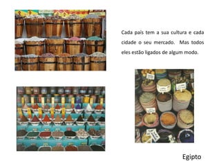 Cada país tem a sua cultura e cada cidade o seu mercado.  Mas todos eles estão ligados de algum modo.Egipto