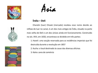 ÁsiaÍndia – DeliChandni (luar) Chowk (mercado) recebeu esse nome devido ao reflexo do luar no canal, é um dos mais antigos da Índia, situado na parte mais velha de Deli e um dos únicos ainda em funcionamento. Construído no séc. XVII, em 1650, encontrava-se dividido em três partes:Haveli: uma secção reservada para as residências imperiais que foi destruída durante a revolução em 1857Kucha: o local destinado às casas das diversas oficinas Katra: zona de comércio