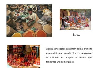 ÍndiaAlguns vendedores acreditam que a primeira compra feita em cada dia dá sorte e é possível se fizermos as compras de manhã que tenhamos um melhor preço.