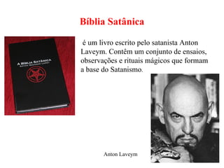 Bíblia Satânica é um livro escrito pelo satanista Anton Laveym. Contêm um conjunto de ensaios, observações e rituais mágicos que formam a base do Satanismo . Anton Laveym