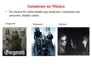 Satanismo na Música Na música há varias bandas que praticam o satanismo em concertos, bandas como: Gorgoroth Behemoth Mayhem