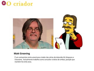 Matt Groening É um cartoonista norte-americano criador das séries de televisão  Os Simpsons  e  Futurama .  Actualmente trabalha como consultor criativo de ambas, posição que mantém há vinte anos. O criador 