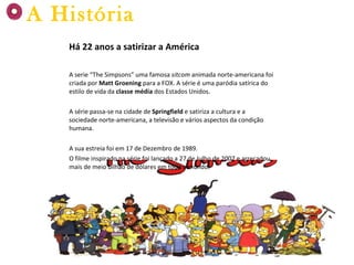 Há 22 anos a satirizar a América A serie “The Simpsons” uma famosa  sitcom  animada norte-americana foi criada por  Matt Groening  para a FOX. A série é uma paródia satírica do estilo de vida da  classe média  dos Estados Unidos. A série passa-se na cidade de  Springfield  e satiriza a cultura e a sociedade norte-americana, a televisão e vários aspectos da condição humana. A sua estreia foi em 17 de Dezembro de 1989. O filme inspirado na série foi lançado a 27 de Julho de 2007 e arrecadou mais de meio bilhão de dólares em todo o mundo. A História 