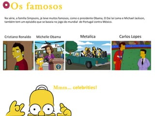 Cristiano Ronaldo Michelle Obama Metalica Carlos Lopes Mmm…   celebrities! Os famosos Na série, a família Simpsons, já teve muitos famosos, como o presidente Obama, O Dai lai Lama e Michael Jackson, também tem um episódio que se baseia no jogo do mundial  de Portugal contra México. 