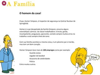 O homem da casa! O pai, Homer Simpson, é inspector de segurança na Central Nuclear de Springfield.  Homer é o pai desajeitado da família Simpson, encarna alguns estereótipos cómicos  da classe trabalhadora: é bruto, gordo, incompetente, preguiçoso, ignorante, comete sempre muitos erros no trabalho e está sempre cheio de sono.  Com sua família acontece a mesma coisa, é um péssimo pai e marido, mas tem um bom coração. Homer Simpson teve mais de  100 empregos  como por exemplo: Guarda costas Jogador de basebol Assassino de celebridades Policia Entre muitos outros. A Família 
