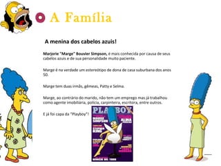 A menina dos cabelos azuis! Marjorie "Marge" Bouvier Simpson,  é mais conhecida por causa de seus cabelos azuis e de sua personalidade muito paciente.  Marge é na verdade um estereótipo de dona de casa suburbana dos anos 50. Marge tem duas irmãs, gêmeas, Patty e Selma. Marge, ao contrário do marido, não tem um emprego mas já trabalhou como agente imobiliária, polícia, carpinteira, escritora, entre outros. E já foi capa da “Playboy”! A Família 