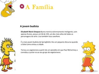 A jovem budista Elisabeth Marie Simpson é uma menina extremamente inteligente, com apenas 8 anos, possui um QI de 159, um dos mais altos de todas as personagens da série. Lisa também toca saxofone. É a mais jovem budista de Springfield e fez um pequeno discurso quando o Dalai Lama visitou a cidade. Tornou-se vegetariana a partir de um episódio em que Paul McCartney a convidou a juntar-se ao seu grupo de vegetarianos. A Família 
