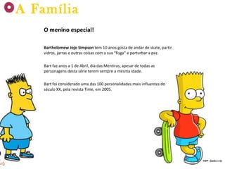 O menino especial! Bartholomew Jojo Simpson  tem 10 anos gosta de andar de skate, partir vidros, jarras e outras coisas com a sua “fisga” e perturbar a paz. Bart faz anos a 1 de Abril, dia das Mentiras, apesar de todas as personagens desta série terem sempre a mesma idade. Bart foi considerado uma das 100 personalidades mais influentes do século XX, pela revista Time, em 2005. A Família 