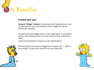 A bebé sem voz! Margaret "Maggie" Simpson  e famosa por estar frequentemente a cair no chão e sempre com a sua chupeta na boca, maggie não fala em nenhum dos episódios. Na abertura da série Maggie passa na caixa registradora  e custa 847,63 dólares, valor estipulado para criar uma criança nos EUA na década de 1990.  A partir da temporada 21 ela passa a custar 243,26 dólares. No final do filme dos Simpsons, Maggie tira a chupeta e diz: " - Quero a continuação!“ um dos raros momentos em que a bebé fala. A Família 