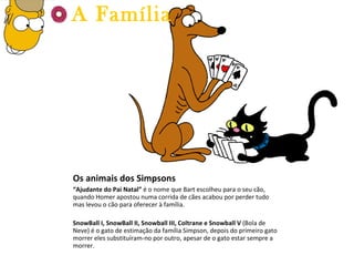 Os animais dos Simpsons “ Ajudante do Pai Natal”  é o nome que Bart escolheu para o seu cão, quando Homer apostou numa corrida de cães acabou por perder tudo mas levou o cão para oferecer à família. SnowBall I, SnowBall II,  Snowball III, Coltrane e Snowball V  (Bola de Neve) é o gato de estimação da família Simpson, depois do primeiro gato morrer eles substituíram-no por outro, apesar de o gato estar sempre a morrer. A Família 