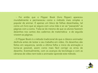 - Foi então que o Flipper Book (livro flipper) apareceu mundialmente e permaneceu como o método mais simples e popular de animar. É apenas um bloco de folhas desenhadas, tal como um livro que se segura com uma mão e se vai “passando” as páginas com a outra. Trata-se do mesmo de que os alunos fazerem desenhos nos cantos dos cadernos de matemática  e de seguida virarem as páginas. - O Flipper Book é o método tradicional de que o clássico animador desfruta antes de testar o seu trabalho em vídeo. Os desenhos são feitos em sequencia, sendo a última folha o inicio da animação e torna-se possível, assim como mais fácil corrigir os erros de desenho. Eventualmente, com os avanços da tecnologia e com as câmaras de vídeo nem todo o animador aprende este método. 