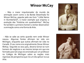 - Mas o maior impulsionador do mundo da animação assim como o da Banda Desenhada foi Winsor McCay, popular pelo seu livro “ Little Nemo in Slumberland”, o maior exemplo que originou a evolução das “histórias em quadradinhos”. McCay foi também o primeiro homem a tentar desenvolver a animação como uma forma de Arte.  - Não se sabe ao certo quando nem onde Winsor nasceu. Algumas fontes afirmam ter sido em Michigan, enquanto que outras afirmam ter sido no Canadá. O seu nome era originalmente Zenas Winsor McKay. Segundo os seus pais, deveria tornar-se num homem de negócios e ao mesmo tempo em que era formado para tal cargo era ensinado por um professor no Colégio de Michigan sobre as noções mais rigorosas de perspectiva que iria um dia aplicar na sua Arte. Winsor McCay 