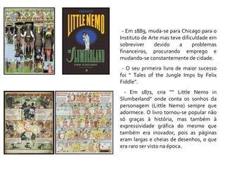 - Em 1889, muda-se para Chicago para o Instituto de Arte mas teve dificuldade em sobreviver devido a problemas financeiros, procurando emprego e mudando-se constantemente de cidade. - O seu primeiro livro de maior sucesso foi “ Tales of the Jungle Imps by Felix Fiddle”. - Em 1871, cria ““ Little Nemo in Slumberland” onde conta os sonhos da personagem (Little Nemo) sempre que adormece. O livro tornou-se popular não só graças à história, mas também à expressividade gráfica do mesmo que também era inovador, pois as páginas eram largas e cheias de desenhos, o que era raro ser visto na época. 