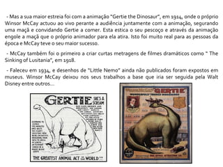 - Mas a sua maior estreia foi com a animação “Gertie the Dinosaur”, em 1914, onde o próprio Winsor McCay actuou ao vivo perante a audiência juntamente com a animação, segurando uma maçã e convidando Gertie a comer. Esta estica o seu pescoço e através da animação engole a maçã que o próprio animador para ela atira. Isto foi muito real para as pessoas da época e McCay teve o seu maior sucesso.  - McCay também foi o primeiro a criar curtas metragens de filmes dramáticos como “ The Sinking of Lusitania”, em 1918. - Faleceu em 1934, e desenhos de “Little Nemo” ainda não publicados foram expostos em museus. Winsor McCay deixou nos seus trabalhos a base que iria ser seguida pela Walt Disney entre outros… 