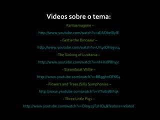 Videos sobre o tema: -  Fantasmagorie – http://www.youtube.com/watch?v=aEAObel8yIE - Gertie the Dinosaur –  http://www.youtube.com/watch?v=UY40DHs9vc4 The Sinking of Lusitania –  http://www.youtube.com/watch?v=nN-KdPBhyjc - Steamboat Willie –  http://www.youtube.com/watch?v=BBgghnQF6E4 - Flowers and Trees /Silly Symphonies –   http://www.youtube.com/watch?v=VTuIb7BIFqk - Three Little Pigs –  http://www.youtube.com/watch?v=Olo923T2HQ4&feature=related 