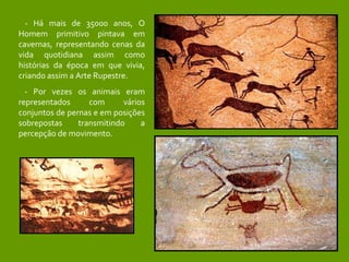 - Há mais de 35000 anos, O Homem primitivo pintava em cavernas, representando cenas da vida quotidiana assim como histórias da época em que vivia, criando assim a Arte Rupestre.  - Por vezes os animais eram representados com vários conjuntos de pernas e em posições sobrepostas transmitindo a percepção de movimento. 