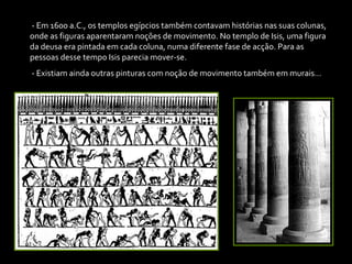 - Em 1600 a.C., os templos egípcios também contavam histórias nas suas colunas, onde as figuras aparentaram noções de movimento. No templo de Isis, uma figura da deusa era pintada em cada coluna, numa diferente fase de acção. Para as pessoas desse tempo Isis parecia mover-se. - Existiam ainda outras pinturas com noção de movimento também em murais… 