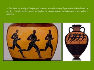 - Também os antigos Gregos decoravam as ânforas com figuras em várias fases de acção, criando assim uma sensação de movimento, especialmente ao rodar o objecto. 