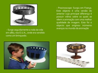 - Surge seguidamente a roda da vida em 1867, nos E.U.A., onde era vendido como um brinquedo. - Praxinoscope: Surgiu em França. Este objecto é uma versão do anterior cuja principal diferença é possuir vidros sobre os quais se vêem a animação com uma melhor qualidade de imagem. Este foi o objecto que originou inúmeros avanços no mundo da animação . 