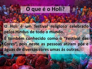 O que é o Holi?O Holi é um festival religioso celebrado pelos Hindus de todo o mundo.É também conhecido como o “Festival das Cores”, pois neste as pessoas atiram pós e águas de diversas cores umas ás outras.