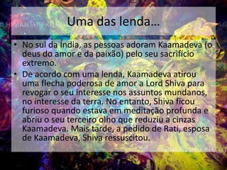 Uma das lenda…No sul da Índia, as pessoas adoram Kaamadeva (o deus do amor e da paixão) pelo seu sacrifício extremo. De acordo com uma lenda, Kaamadeva atirou uma flecha poderosa de amor a LordShiva para revogar o seu interesse nos assuntos mundanos, no interesse da terra. No entanto, Shiva ficou furioso quando estava em meditação profunda e abriu o seu terceiro olho que reduziu a cinzas Kaamadeva. Mais tarde, a pedido de Rati, esposa de Kaamadeva, Shiva ressuscitou.