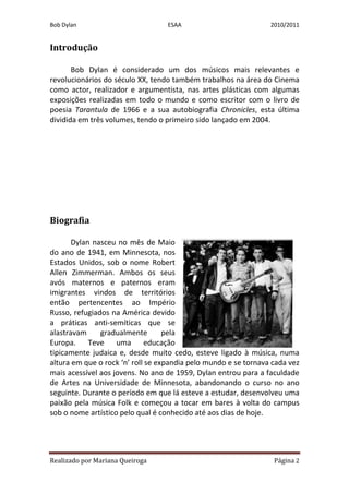 Bob Dylan                         ESAA                           2010/2011


Introdução

       Bob Dylan é considerado um dos músicos mais relevantes e
revolucionários do século XX, tendo também trabalhos na área do Cinema
como actor, realizador e argumentista, nas artes plásticas com algumas
exposições realizadas em todo o mundo e como escritor com o livro de
poesia Tarantula de 1966 e a sua autobiografia Chronicles, esta última
dividida em três volumes, tendo o primeiro sido lançado em 2004.




Biografia

       Dylan nasceu no mês de Maio
do ano de 1941, em Minnesota, nos
Estados Unidos, sob o nome Robert
Allen Zimmerman. Ambos os seus
avós maternos e paternos eram
imigrantes vindos de territórios
então pertencentes ao Império
Russo, refugiados na América devido
a práticas anti-semíticas que se
alastravam     gradualmente        pela
Europa. Teve uma educação
tipicamente judaica e, desde muito cedo, esteve ligado à música, numa
altura em que o rock ‘n’ roll se expandia pelo mundo e se tornava cada vez
mais acessível aos jovens. No ano de 1959, Dylan entrou para a faculdade
de Artes na Universidade de Minnesota, abandonando o curso no ano
seguinte. Durante o período em que lá esteve a estudar, desenvolveu uma
paixão pela música Folk e começou a tocar em bares à volta do campus
sob o nome artístico pelo qual é conhecido até aos dias de hoje.




Realizado por Mariana Queiroga                                    Página 2
 