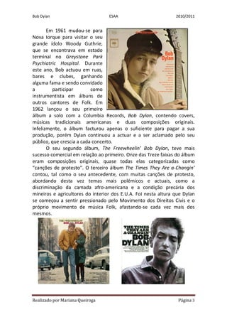 Bob Dylan                         ESAA                          2010/2011


       Em 1961 mudou-se para
Nova Iorque para visitar o seu
grande ídolo Woody Guthrie,
que se encontrava em estado
terminal no Greystone Park
Psychiatric Hospital. Durante
este ano, Bob actuou em ruas,
bares e clubes, ganhando
alguma fama e sendo convidado
a        participar        como
instrumentista em álbuns de
outros cantores de Folk. Em
1962 lançou o seu primeiro
álbum a solo com a Columbia Records, Bob Dylan, contendo covers,
músicas tradicionais americanas e duas composições originais.
Infelizmente, o álbum facturou apenas o suficiente para pagar a sua
produção, porém Dylan continuou a actuar e a ser aclamado pelo seu
público, que crescia a cada concerto.
       O seu segundo álbum, The Freewheelin’ Bob Dylan, teve mais
sucesso comercial em relação ao primeiro. Onze das Treze faixas do álbum
eram composições originais, quase todas elas categorizadas como
“canções de protesto”. O terceiro álbum The Times They Are a-Changin’
contou, tal como o seu antecedente, com muitas canções de protesto,
abordando desta vez temas mais polémicos e actuais, como a
discriminação da camada afro-americana e a condição precária dos
mineiros e agricultores do interior dos E.U.A. Foi nesta altura que Dylan
se começou a sentir pressionado pelo Movimento dos Direitos Civis e o
próprio movimento de música Folk, afastando-se cada vez mais dos
mesmos.




Realizado por Mariana Queiroga                                   Página 3
 