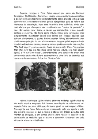 Bob Dylan                         ESAA                           2010/2011


      Quando recebeu o Tom Paine Award por parte do National
Emergency Civil Liberties Commitee, causou imensa polémica após realizar
o discurso de agradecimento completamente ébrio, citando temas pouco
convenientes e utilizando termos pouco apropriados para se referir aos
membros da associação. Após este incidente, Bob publicitou ainda com
mais clareza que não queria ser considerado um “cantor de protesto” e
que não queria estar ligado à causas ou associações, e que quando
cantava e escrevia, não tinha como intuito iniciar uma revolução, mas
simplesmente manifestar aquilo que sentia em relação àqueles que
sofriam diariamente. O quarto álbum Another Side of Bob Dylan de 1964
confirmou o princípio do seu afastamento da imagem pública que se havia
criado à volta da sua pessoa, o que se notava particularmente nas canções
“My Back pages” , com os versos I was so much older then, I’m younger
than that now (Eu era tão mais velho naquela altura, sou mais jovem
agora) e “It Ain’t me Babe”, aparentemente uma canção de amor, mas
que quando analisada a fundo, assemelha-se a uma carta de desculpa aos
membros do movimento Folk e dos Direitos Civis.




       Foi neste ano que Dylan sofreu a primeira mudança significativa no
seu estilo musical enquanto foi famoso, que depois se reflectiu no seu
aspecto físico, nos seus hábitos e, de forma geral, na sua imagem pública.
No auge da sua fama, Bob sentiu-se pressionado pelo seu agente e pelo
seu próprio sucesso, o que o levou a abusar de drogas pesadas para
manter as energias, e em outras alturas para relaxar e abstrair-se da
quantidade de trabalho que o estava a consumir, causando um ciclo
vicioso de abuso de substâncias.


Realizado por Mariana Queiroga                                    Página 4
 